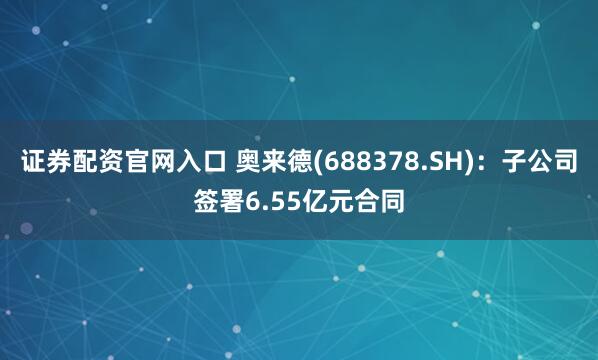 证券配资官网入口 奥来德(688378.SH)：子公司签署6.55亿元合同