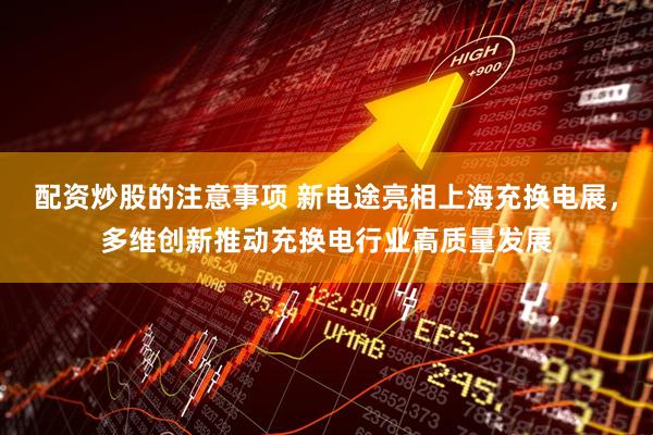 配资炒股的注意事项 新电途亮相上海充换电展，多维创新推动充换电行业高质量发展