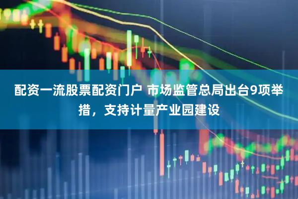 配资一流股票配资门户 市场监管总局出台9项举措，支持计量产业园建设