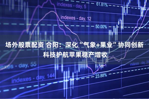 场外股票配资 合阳：深化“气象+果业”协同创新 科技护航苹果稳产增收