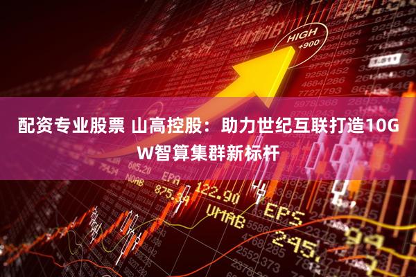 配资专业股票 山高控股：助力世纪互联打造10GW智算集群新标杆