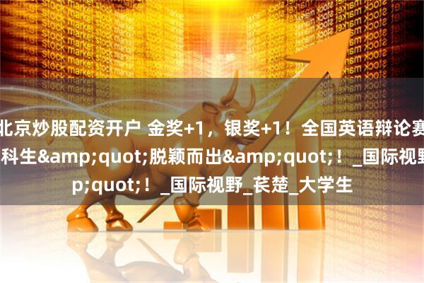 北京炒股配资开户 金奖+1，银奖+1！全国英语辩论赛上，广外4名本科生&quot;脱颖而出&quot;！_国际视野_苌楚_大学生