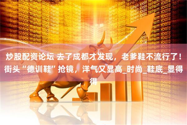 炒股配资论坛 去了成都才发现，老爹鞋不流行了！街头“德训鞋”抢镜，洋气又显高_时尚_鞋底_显得