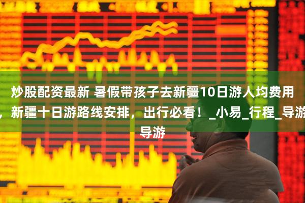 炒股配资最新 暑假带孩子去新疆10日游人均费用，新疆十日游路线安排，出行必看！_小易_行程_导游