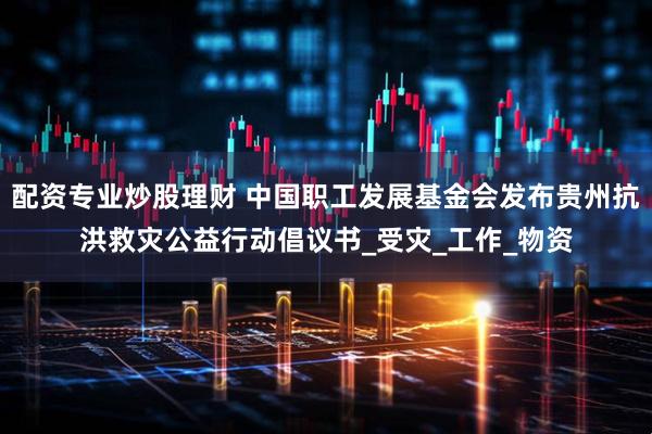 配资专业炒股理财 中国职工发展基金会发布贵州抗洪救灾公益行动倡议书_受灾_工作_物资