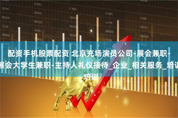 配资手机股票配资 北京充场演员公司-展会兼职-展会大学生兼职-主持人礼仪接待_企业_相关服务_培训