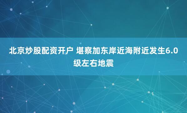 北京炒股配资开户 堪察加东岸近海附近发生6.0级左右地震