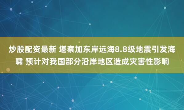 炒股配资最新 堪察加东岸远海8.8级地震引发海啸 预计对我国部分沿岸地区造成灾害性影响