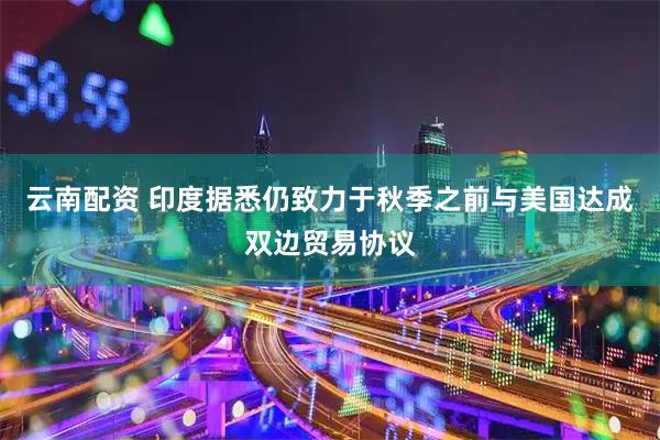 云南配资 印度据悉仍致力于秋季之前与美国达成双边贸易协议