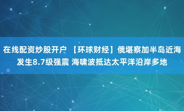 在线配资炒股开户 【环球财经】俄堪察加半岛近海发生8.7级强震 海啸波抵达太平洋沿岸多地