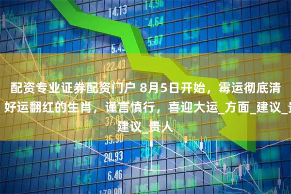 配资专业证券配资门户 8月5日开始，霉运彻底清退，好运翻红的生肖，谨言慎行，喜迎大运_方面_建议_贵人