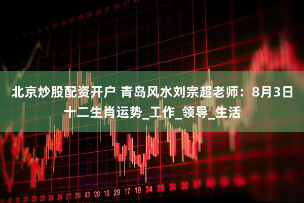 北京炒股配资开户 青岛风水刘宗超老师：8月3日十二生肖运势_工作_领导_生活