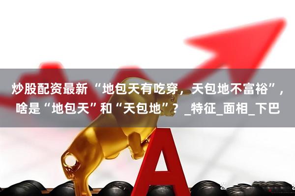 炒股配资最新 “地包天有吃穿，天包地不富裕”，啥是“地包天”和“天包地”？_特征_面相_下巴