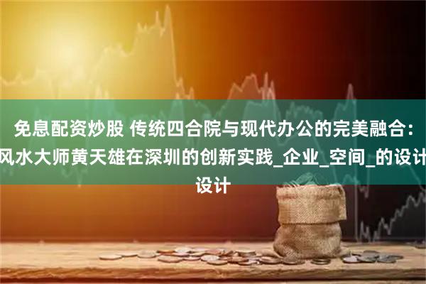 免息配资炒股 传统四合院与现代办公的完美融合：风水大师黄天雄在深圳的创新实践_企业_空间_的设计