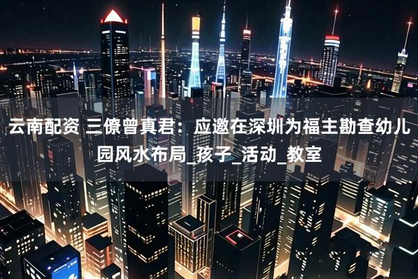 云南配资 三僚曾真君：应邀在深圳为福主勘查幼儿园风水布局_孩子_活动_教室