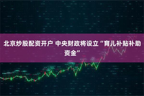 北京炒股配资开户 中央财政将设立“育儿补贴补助资金”