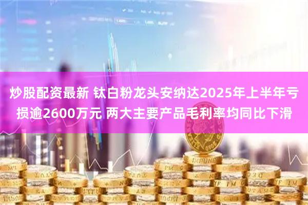 炒股配资最新 钛白粉龙头安纳达2025年上半年亏损逾2600万元 两大主要产品毛利率均同比下滑