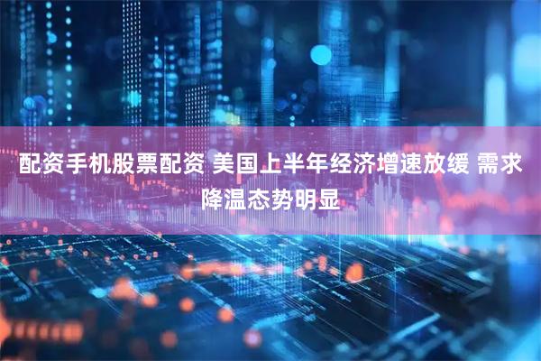 配资手机股票配资 美国上半年经济增速放缓 需求降温态势明显
