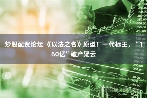 炒股配资论坛 《以法之名》原型！一代标王，“160亿”破产疑云
