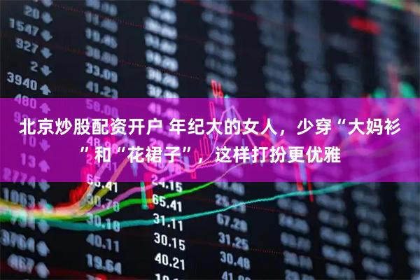 北京炒股配资开户 年纪大的女人，少穿“大妈衫”和“花裙子”，这样打扮更优雅