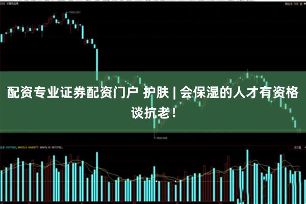 配资专业证券配资门户 护肤 | 会保湿的人才有资格谈抗老！