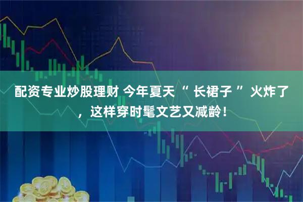 配资专业炒股理财 今年夏天 “ 长裙子 ” 火炸了，这样穿时髦文艺又减龄！