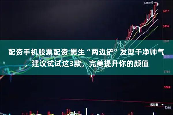 配资手机股票配资 男生“两边铲”发型干净帅气，建议试试这3款，完美提升你的颜值