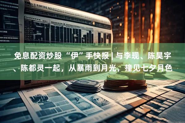 免息配资炒股 “伊”手快报 | 与李现、陈昊宇、陈都灵一起，从暴雨到月光，撞见七夕月色