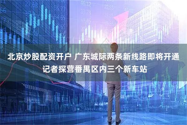 北京炒股配资开户 广东城际两条新线路即将开通 记者探营番禺区内三个新车站
