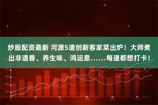 炒股配资最新 河源5道创新客家菜出炉！大师煮出非遗香、养生味、鸿运意……每道都想打卡！
