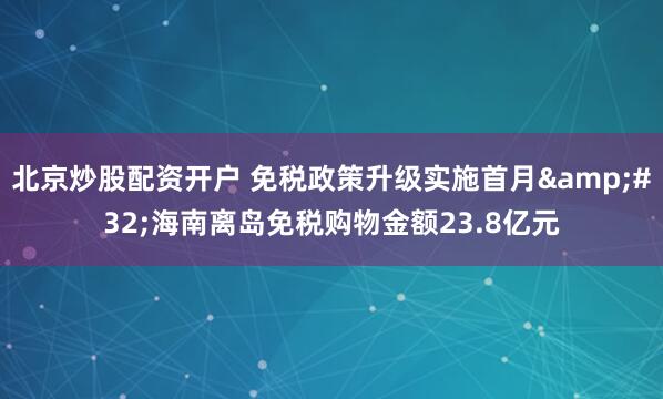 北京炒股配资开户 免税政策升级实施首月 海南离岛免税购物金额23.8亿元