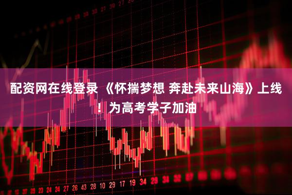 配资网在线登录 《怀揣梦想 奔赴未来山海》上线！为高考学子加油