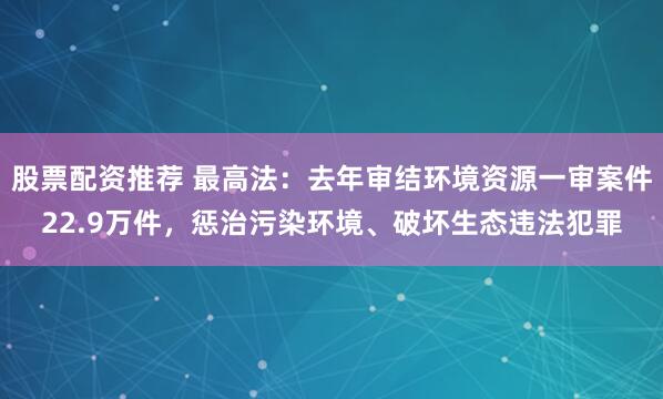 股票配资推荐 最高法：去年审结环境资源一审案件22.9万件，惩治污染环境、破坏生态违法犯罪