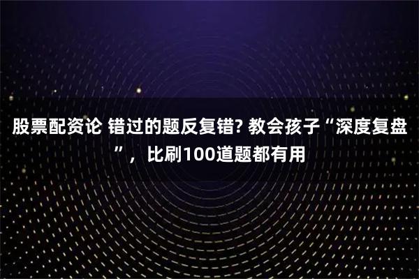 股票配资论 错过的题反复错? 教会孩子“深度复盘”，比刷100道题都有用