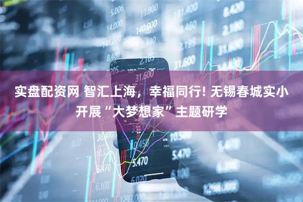 实盘配资网 智汇上海,幸福同行! 无锡春城实小开展“大梦想家”主题研学