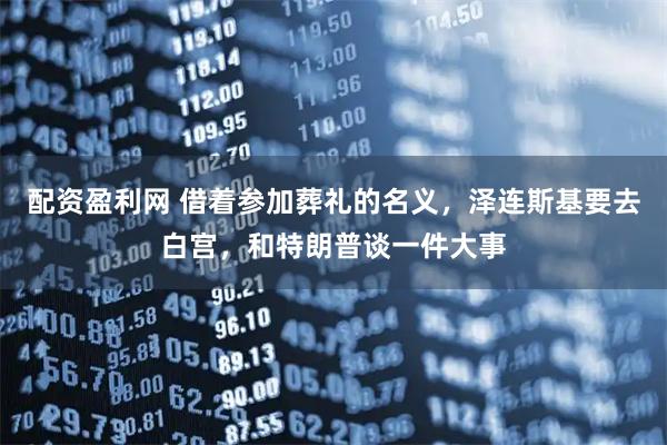 配资盈利网 借着参加葬礼的名义，泽连斯基要去白宫，和特朗普谈一件大事