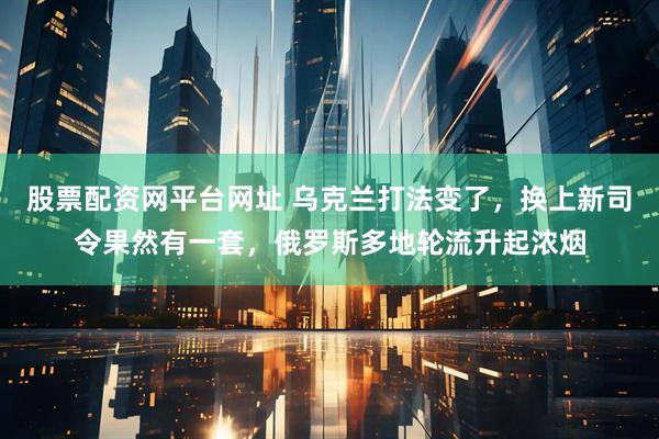 股票配资网平台网址 乌克兰打法变了，换上新司令果然有一套，俄罗斯多地轮流升起浓烟
